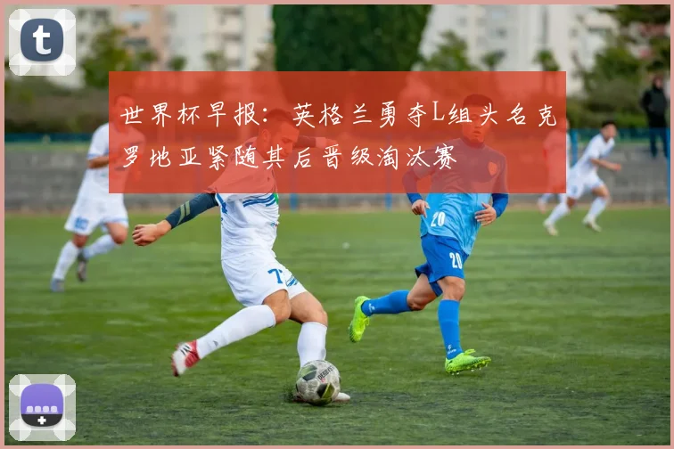世界杯早报：英格兰勇夺L组头名克罗地亚紧随其后晋级淘汰赛