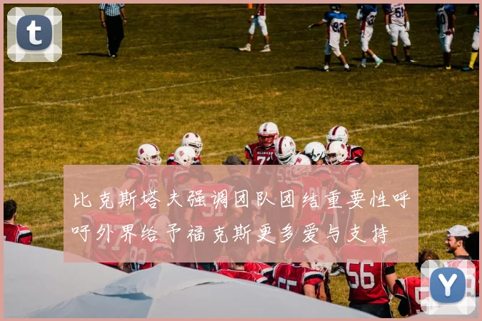 比克斯塔夫强调团队团结重要性呼吁外界给予福克斯更多爱与支持