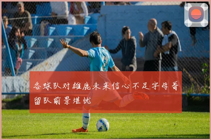 各球队对雄鹿未来信心不足字母哥留队前景堪忧