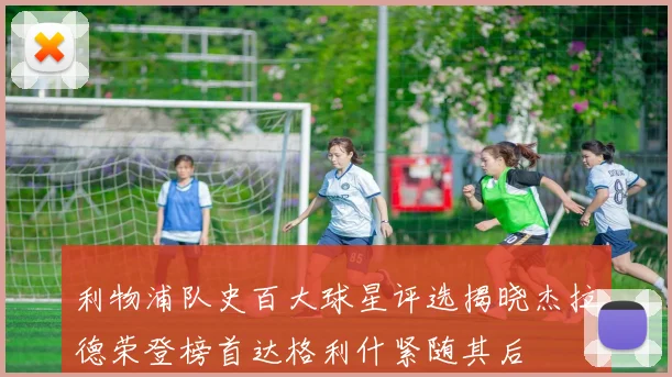 利物浦队史百大球星评选揭晓杰拉德荣登榜首达格利什紧随其后